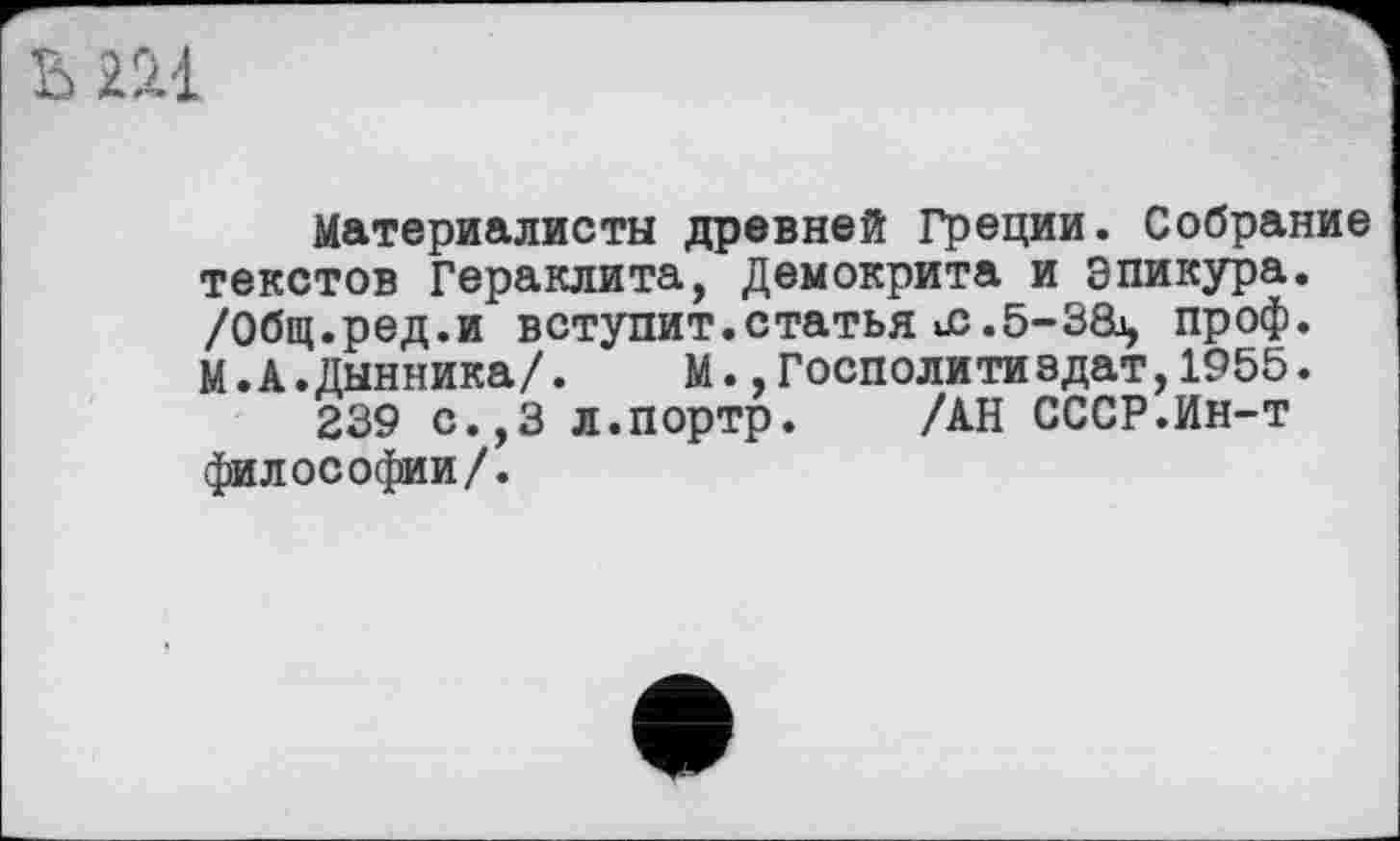 ﻿ьш
Материалисты древней Греции. Собрание текстов Гераклита, Демокрита и Эпикура. /Общ.ред.и вступит.статья ис.б-за, проф. М.А.Дынника/. М.,Госполитиедат,1955.
239 с.,3 л.портр. /АН СССР.Ин-т философии/.